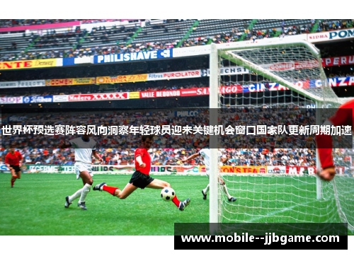世界杯预选赛阵容风向洞察年轻球员迎来关键机会窗口国家队更新周期加速