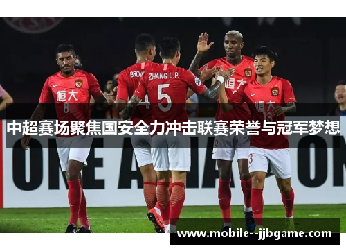中超赛场聚焦国安全力冲击联赛荣誉与冠军梦想 中超赛场聚焦国安全力冲击联赛荣誉与冠军梦想
