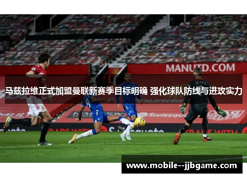 马兹拉维正式加盟曼联新赛季目标明确 强化球队防线与进攻实力