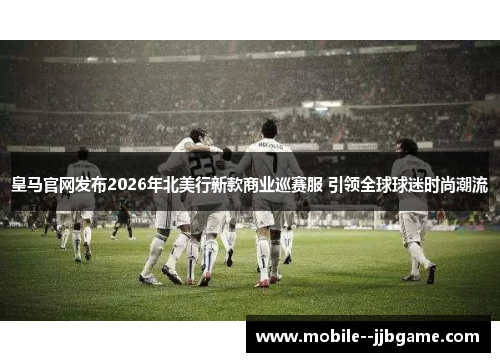 皇马官网发布2026年北美行新款商业巡赛服 引领全球球迷时尚潮流 皇马官网发布2026年北美行新款商业巡赛服 引领全球球迷时尚潮流