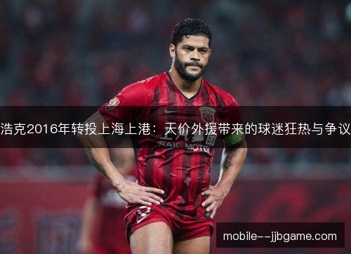 浩克2016年转投上海上港：天价外援带来的球迷狂热与争议